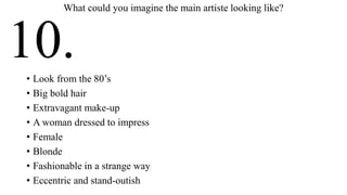 • Look from the 80’s
• Big bold hair
• Extravagant make-up
• A woman dressed to impress
• Female
• Blonde
• Fashionable in a strange way
• Eccentric and stand-outish
What could you imagine the main artiste looking like?
10.
 