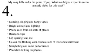 • Dancing, singing and happy vibes
• Bright colours and lighting
• Phone calls from all sorts of places
• Random clips
• Lip syncing ‘call me’
• Colour red flashing with connotations of love and excitement
• Storytelling and some performance
• Phonebox/talking on phones
My song falls under the genre of pop. What would you expect to see in
a music video for this track?
4.
 