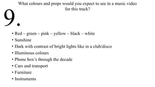 • Red – green – pink – yellow – black – white
• Sunshine
• Dark with contrast of bright lights like in a club/disco
• Illuminous colours
• Phone box’s through the decade
• Cars and transport
• Furniture
• Instruments
What colours and props would you expect to see in a music video
for this track?
9.
 