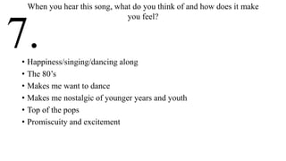 • Happiness/singing/dancing along
• The 80’s
• Makes me want to dance
• Makes me nostalgic of younger years and youth
• Top of the pops
• Promiscuity and excitement
When you hear this song, what do you think of and how does it make
you feel?
7.
 