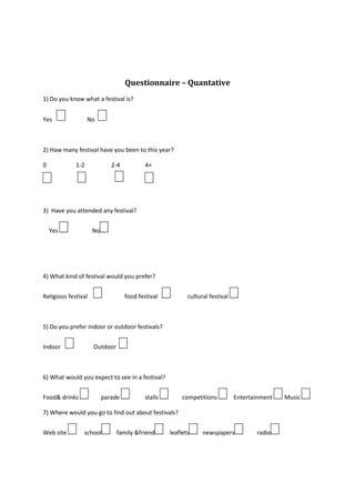 Questionnaire – Quantative<br />1) Do you know what a festival is?<br />Yes                 No  <br />                 <br />2) Haw many festival have you been to this year?<br />217170024130000153352521336000734060232410000241935000                    1-2                  2-4                 4+<br />3)  Have you attended any festival?<br />    Yes                 No <br />4) What kind of festival would you prefer? <br />Religious festival                   food festival              cultural festival <br />5)  Do you prefer indoor or outdoor festivals?<br />Indoor                Outdoor  <br />6) What would you expect to see in a festival?<br />Food & drinks         parade           stalls          competitions     Entertainment  Music <br />7) Where would you go to find out about festivals?<br />Web site      school    family &friend    leaflets   newspapers         radio <br />8) When buying a ticket what are you most likely to do? Pay for it at the door    web site   from a friend <br />9) Who would you go to a festival with?<br />Family            Friend <br />10) Haw much would you spend on tickets? <br />£5 -£10     £20-30          £40 +<br />