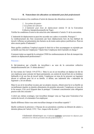 B. Nomenclature des allocations ou indemnités pour frais professionnels
Précisez le contenu et les conditions d’octroi de chacune des allocations suivantes :
1. Les primes de panier
2. Les primes de salissure
3. L’indemnité pour frais de déplacement (article 31 de la Convention
Collective Interprofessionnelle du Togo)
Vérifier les conditions d’octroi et de calcul de cette indemnité à l’article 31 de la convention.
L’indemnité de déplacement ne peut être accordée aux cadres et assimilés. Pourquoi ?
Le remboursement des frais occasionnés par leurs déplacements hors du lieu habituel de
travail s’effectue sur présentation des factures ou de toutes autres pièces justificatives. Peut-on
alors encore parler d’indemnité ?
Dans quelles conditions l’employé acquiert le droit de se faire accompagner ou rejoindre par
sa famille aux frais de l’employeur ? Quels frais l’employeur doit-il prendre en charge ?
Comment traiter au regard de la cotisation CNSS les remboursements de frais de transport des
salariés en déplacement professionnel ?
Précision :
1- Qu’entend-on par « famille du travailleur » au sens de la convention collective
interprofessionnelle (art. 31 alinéa dernier) ?
2- Aux termes de l’article 119 (CTT) « Dans le cas où un travailleur est déplacé du fait de
son employeur pour exécuter de façon permanente, un contrat de travail hors de sa résidence
habituelle et de son lieu de travail initial, l’employeur est tenu de lui procurer un logement
décent et suffisant pour lui et sa famille. A défaut, une indemnité dite « indemnité de
logement », lui est allouée.
Dans le cas où le travailleur ne peut, par ses propres moyens, obtenir pour lui et sa famille un
ravitaillement régulier en denrées alimentaires de première nécessité, l’employeur est tenu de
le lui assurer. Ceci est-il fréquent dans la pratique ? Comment concrètement cette obligation
pourra-t-elle être exécutée ?
A droit aux mêmes avantages, tout travailleur étranger venu au Togo pour l'exécution d’un
contrat de travail, à la demande d’un employeur.
Quelle différence faites-vous entre travailleur étranger et travailleur expatrié ?
Quelle confusion la précision « Chacune de ces prestations constitue un élément du salaire »,
dernière phrase de l’article 119 C. Trav. risque-t-elle de créer ?
4-Indemnités kilométriques ou «l’indemnité forfaitaire représentant les dépenses pour
utilisation d’un véhicule personnel à des fins professionnelles »
10
 