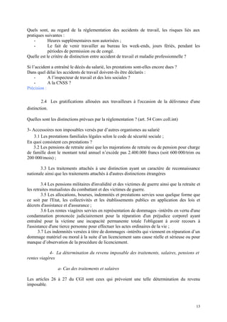 Quels sont, au regard de la réglementation des accidents de travail, les risques liés aux
pratiques suivantes :
- Heures supplémentaires non autorisées ;
- Le fait de venir travailler au bureau les week-ends, jours fériés, pendant les
périodes de permission ou de congé.
Quelle est le critère de distinction entre accident de travail et maladie professionnelle ?
Si l’accident a entraîné le décès du salarié, les prestations sont-elles encore dues ?
Dans quel délai les accidents de travail doivent-ils être déclarés :
- A l’inspecteur de travail et des lois sociales ?
- A la CNSS ?
Précision :
2.4 Les gratifications allouées aux travailleurs à l'occasion de la délivrance d'une
distinction.
Quelles sont les distinctions prévues par la réglementation ? (art. 54 Conv.coll.int)
3- Accessoires non imposables versés par d’autres organismes au salarié
3.1 Les prestations familiales légales selon le code de sécurité sociale ;
En quoi consistent ces prestations ?
3.2 Les pensions de retraite ainsi que les majorations de retraite ou de pension pour charge
de famille dont le montant total annuel n’excède pas 2.400.000 francs (soit 600 000/trim ou
200 000/mois) ;
3.3 Les traitements attachés à une distinction ayant un caractère de reconnaissance
nationale ainsi que les traitements attachés à d'autres distinctions étrangères
3.4 Les pensions militaires d'invalidité et des victimes de guerre ainsi que la retraite et
les retraites mutualistes du combattant et des victimes de guerre.
3.5 Les allocations, bourses, indemnités et prestations servies sous quelque forme que
ce soit par l'Etat, les collectivités et les établissements publics en application des lois et
décrets d'assistance et d'assurance ;
3.6 Les rentes viagères servies en représentation de dommages -intérêts en vertu d'une
condamnation prononcée judiciairement pour la réparation d'un préjudice corporel ayant
entraîné pour la victime une incapacité permanente totale l'obligeant à avoir recours à
l'assistance d'une tierce personne pour effectuer les actes ordinaires de la vie ;
3.7 Les indemnités versées à titre de dommages -intérêts qui viennent en réparation d’un
dommage matériel ou moral à la suite d’un licenciement sans cause réelle et sérieuse ou pour
manque d’observation de la procédure de licenciement.
4- La détermination du revenu imposable des traitements, salaires, pensions et
rentes viagères
a- Cas des traitements et salaires
Les articles 26 à 27 du CGI sont ceux qui prévoient une telle détermination du revenu
imposable.
13
 
