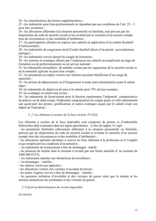 24 - les rémunérations des heures supplémentaires ;
25 - les indemnités pour frais professionnels ne répondant pas aux conditions de l’art. 25 – 1
pour être exonérées ;
26 - les allocations afférentes à la situation personnelle ou familiale, non prévues par les
dispositions du code de sécurité sociale et ne revêtant pas le caractère d’un secours compte
tenu de circonstances et des modalités d’attribution ;
27 - les participations allouées en espèces aux salariés en application d’un contrat facultatif
d’intéressement ;
28 - les indemnités de congé pour motif d’ordre familial (décès d’un parent ; accouchement,
mariage) ;
29 - les indemnités servies durant les congés de formation ;
30 - les sommes et avantages alloués par l’employeur aux salariés accomplissant un stage de
formation ou de perfectionnement ou un service national ;
31- les indemnités journalières de maladie versées par les organismes de la sécurité sociale et
de la mutualité agricole ou pour leur compte ;
32 - les prestations en espèce versées aux femmes enceintes bénéficiant d’un congé de
maternité ;
33 - les primes de dépaysement ou d’éloignement et toute autre rémunération ayant le même
objet ;
34- les indemnités de départ ou de mise à la retraite pour 75% de leur montant ;
35- les avantages en nature non exclus ;
36 - les indemnités de licenciement pour la fraction représentant l’indemnité compensatrice
de préavis ou de délai-congé, l'indemnité compensatrice de congés payés et celle représentant
une quote-part des primes, gratifications et autres avantages acquis par le salarié avant son
départ de l'entreprise ;
1. 2. Les éléments à exclure de la base (article 25 CGI)
Les éléments à exclure de la base imposable sont composés de primes et d’indemnités
hétéroclites déjà examinées dans les lignes précédentes. A titre de rappel, il s’agit :
- les prestations familiales (allocations afférentes à la situation personnelle ou familiale,
prévues par les dispositions du code de sécurité sociale et revêtant le caractère d’un secours
compte tenu des circonstances et des modalités d’attribution) ;
- les allocations spéciales destinées à couvrir les frais inhérents à la profession ou à l’emploi
et qui remplissent les conditions d’exonération ;
- les indemnités de licenciement à titre de dommages –intérêt
- les pensions de retraite dont le montant n’excède pas une limite annuelle d’ un montant de
2400 000 FCFA;
- les traitements attachés aux distinctions de travailleurs ;
- les dommages – intérêts ;
- les salaires versés aux apprentis ;
- les allocations versées aux victimes d’accident de travail ;
- les rentes viagères servies à titre de dommages – intérêts ;
- les pensions militaires d’invalidité et des victimes de guerre ainsi que la retraite et les
retraites mutualistes du combattant et des victimes de guerre.
2- Calcul ou détermination du revenu imposable
(A suivre)
15
 