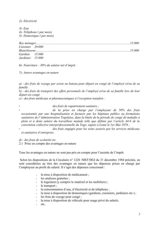 2)- Electricité
3)- Eau
4)- Téléphone ( par mois)
5)- Domestique ( par mois)
Boy ménager.....................................................................................................................15.000
Cuisinier 20.000
Blanchisseur.....................................................................................................................15.000
Gardien 15.000
Jardinier 15.000
6)- Nourriture : 30% du salaire net d’impôt .
7)- Autres avantages en nature
a) - des frais de voyage par avion ou bateau pour départ en congé de l’employé et/ou de sa
famille.
b) - des frais de transport des effets personnels de l’employé et/ou de sa famille lors de leur
départ en congé.
c) - des frais médicaux et pharmaceutiques à l’exception toutefois :
- des frais de rapatriement sanitaire ;
- de la prise en charge par l’employeur de 50% des frais
occasionnés par une hospitalisation et facturés par les hôpitaux publics ou formations
sanitaires de l’Administration Togolaise, dans la limite de la période de congé de maladie à
plein et à demi salaire du travailleur malade telle que définie par l’article 44-b de la
convention collective interprofessionnelle du Togo, signée à Lomé le 1er Mai 1978 ;
- des frais engagés pour les soins assurés par les services médicaux
et sanitaires d’entreprise.
d) - des frais de scolarité etc.
2.1 Prise en compte des avantages en nature
Tous les avantages en nature ne sont pas pris en compte pour l’assiette de l’impôt.
Selon les dispositions de la Circulaire n° 1226 /MEF/DGI du 31 décembre 1984 précitée, ne
sont considérées au titre des avantages en nature que les dépenses prises en charge par
l’employeur au profit du salarié. Il s’agit des dépenses concernant :
- la mise à disposition de médicament ;
- les analyses gratuites ;
- le logement (y compris le matériel et les mobiliers) ;
- le transport ;
- la consommation d’eau, d’électricité et de téléphone ;
- la mise à disposition de domestiques (gardiens, cuisiniers, jardiniers etc.) ;
- les frais de voyage pour congé ;
- la mise à disposition de véhicule pour usage privé du salarié,
- etc.
2
 