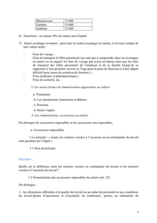 Blanchisseur 15.000
Gardien 15.000
Jardinier 15.000
6) Nourriture : on retient 30% du salaire net d’impôt
7) Autres avantages en nature : pour tous les autres avantages en nature, il est tenu compte de
leur valeur réelle :
- Frais de voyage ;
- Frais de transport d’effets personnels (ne sont pas à comprendre dans les avantages
en nature ou en argent, les frais de voyage par avion ou bateau ainsi que les frais
de transport des effets personnels de l’employé et de sa famille lorsqu’ils se
rapportent à leur première arrivée au Togo pour la prise de fonction et à leur départ
définitif pour cause de cessation de fonction.) ;
- Frais médicaux et pharmaceutiques ;
- Frais de scolarité, etc.
2- Les autres formes de rémunérations apparentées au salaire
a- Traitement
b- Les émoluments, honoraires et débours
c- Pensions
d- Rente viagère
3- Les rémunérations accessoires au salaire
On distingue les accessoires imposables et les accessoires non imposables.
a- Accessoires imposables
1 Le principe : « toutes les sommes versées à l’occasion ou en contrepartie du travail
sont passibles de l’impôt »
1.1 Sens du principe
Précision :
Quelle est la différence entre les sommes versées en contrepartie du travail et les sommes
versées à l’occasion du travail ?
1.2 Nomenclature des accessoires imposables du salaire (art. 25)
On distingue :
1 - les allocations afférentes à la qualité du travail ou au statut du personnel et aux conditions
du travail (prime d’ancienneté et d’assiduité, de rendement ; primes ou indemnités de
4
 