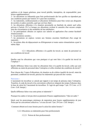 sujétions et de risques généraux, pour travail pénible, intempéries, de responsabilité, pour
heures supplémentaires);
2 - les allocations ou indemnités pour frais professionnels dès lors qu'elles ne répondent pas
aux conditions posées par l'article 25-1 pour être exonérées ;
3 - les indemnités, remboursements et allocations forfaitaires pour frais versés aux dirigeants
de sociétés et cadres assimilés, quel que soit leur objet ;
4 - les allocations afférentes à la situation personnelle ou familiale du salarié sauf celles
prévues à l'article 25-2 et lorsque ces allocations revêtent le caractère d'un secours compte
tenu des circonstances et des modalités de leur attribution ;
5 - les participations allouées en espèces aux salariés en application d'un contrat facultatif
d'intéressement ;
6 - les prestations sociales ;
7 - les prestations en espèces versées aux femmes enceintes bénéficiant d'un congé de
maternité ;
8 - les primes dites de dépaysement ou d'éloignement et toutes autres rémunérations ayant le
même objet.
1.2.1 Allocations afférentes à la qualité du travail, au statut du personnel ou
aux conditions de travail
Quelles sont les allocations que vous pratiquez et qui sont liées à la qualité du travail de
l’employé ?
Quelle différence faites-vous entre les allocations liées à la qualité du travail, celles qui sont
afférentes au statut du personnel dans l’entreprise et celles résultant des conditions du travail ?
Pour chacun des 3 types d’allocations, de situation ou de critères (qualité du travail, statut du
personnel, conditions de travail), précisez les indemnités qui peuvent être versées.
Précisions :
L’ancienneté du travailleur se calcule par rapport à son temps de présence dans l’entreprise.
Toutefois, le code du travail et les conventions collectives intègrent des temps d’absence dans
la base de calcul de l’ancienneté de travailleur. Il s’agit de quel temps ? (art. 55 C.trav. et 33
Conv. Coll. Interpr.)
Quelle différence faites-vous entre prime et indemnité ?
Pourquoi les cadres n’ont pas droit au paiement d’heures supplémentaires ? Qui est cadre ?
Quels sont les pourcentages minimaux de majoration pour heures supplémentaires de jour
fixées par les conventions collectives ? et ceux de nuit ? (art. 29 Conv. Coll. Interpr.)
Comment obtient-on le taux horaire pour le calcul du salaire horaire ?
1.2.2 Allocations ou indemnités pour frais professionnels
1.2.2.1 Notion de frais professionnels
5
 