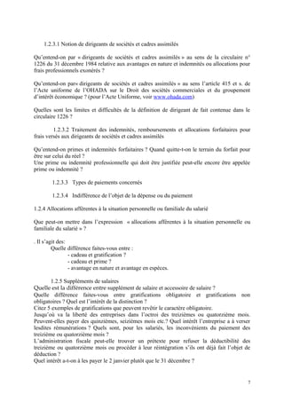 1.2.3.1 Notion de dirigeants de sociétés et cadres assimilés
Qu’entend-on par « dirigeants de sociétés et cadres assimilés » au sens de la circulaire n°
1226 du 31 décembre 1984 relative aux avantages en nature et indemnités ou allocations pour
frais professionnels exonérés ?
Qu’entend-on par« dirigeants de sociétés et cadres assimilés » au sens l’article 415 et s. de
l’Acte uniforme de l’OHADA sur le Droit des sociétés commerciales et du groupement
d’intérêt économique ? (pour l’Acte Uniforme, voir www.ohada.com)
Quelles sont les limites et difficultés de la définition de dirigeant de fait contenue dans le
circulaire 1226 ?
1.2.3.2 Traitement des indemnités, remboursements et allocations forfaitaires pour
frais versés aux dirigeants de sociétés et cadres assimilés
Qu’entend-on primes et indemnités forfaitaires ? Quand quitte-t-on le terrain du forfait pour
être sur celui du réel ?
Une prime ou indemnité professionnelle qui doit être justifiée peut-elle encore être appelée
prime ou indemnité ?
1.2.3.3 Types de paiements concernés
1.2.3.4 Indifférence de l’objet de la dépense ou du paiement
1.2.4 Allocations afférentes à la situation personnelle ou familiale du salarié
Que peut-on mettre dans l’expression « allocations afférentes à la situation personnelle ou
familiale du salarié » ?
. Il s’agit des:
Quelle différence faites-vous entre :
- cadeau et gratification ?
- cadeau et prime ?
- avantage en nature et avantage en espèces.
1.2.5 Suppléments de salaires
Quelle est la différence entre supplément de salaire et accessoire de salaire ?
Quelle différence faites-vous entre gratifications obligatoire et gratifications non
obligatoires ? Quel est l’intérêt de la distinction ?
Citez 5 exemples de gratifications que peuvent revêtir le caractère obligatoire.
Jusqu’où va la liberté des entreprises dans l’octroi des treizièmes ou quatorzième mois.
Peuvent-elles payer des quinzièmes, seizièmes mois etc.? Quel intérêt l’entreprise a à verser
lesdites rémunérations ? Quels sont, pour les salariés, les inconvénients du paiement des
treizième ou quatorzième mois ?
L’administration fiscale peut-elle trouver un prétexte pour refuser la déductibilité des
treizième ou quatorzième mois ou procéder à leur réintégration s’ils ont déjà fait l’objet de
déduction ?
Quel intérêt a-t-on à les payer le 2 janvier plutôt que le 31 décembre ?
7
 