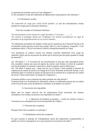 Le paiement du treizième mois est-il une obligation ?
Le fisc acceptera-t-il que des indemnités de dépaysement soient payées à des nationaux ?
1.2.6 Prestations sociales
*les indemnités de congé pour motif d’ordre familial : ce sont des rémunérations versées
pendant les congés pour événements familiaux ;
Citez des exemples d’événements familiaux.
*les rémunérations servies durant les congés formation. C’est-à-dire……….. ?
*les sommes et avantages alloués par l'employeur aux salariés accomplissant un stage de
formation ou de perfectionnement ou un service national ;
*les indemnités journalières de maladie versées par les organismes de la Sécurité Sociale et de
la mutualité sociale agricole ou pour leur compte. Mai il y a des exceptions. Lesquelles ? (voir
notamment article 15 de la Convention Collective Interprofessionnelle du Togo).
*Les prestations en espèces versées aux femmes enceintes bénéficiant d’un congé de
maternité. Quels sont les accessoires du salaire qui ne doivent pas être payés pendant le congé
de maternité ?
Art. 148 alinéa 2 : « A l’occasion de son accouchement et sans que cette interruption puisse
être considérée comme une cause de rupture du contrat, toute femme a le droit de suspendre
son travail pendant 14 semaines consécutives, dont 6 semaines après la délivrance ».
Art. 148 alinéa 5 dispose que : « dans tous les cas la femme a droit pendant la période de
suspension du contrat de travail à la Charge de la Caisse Nationale de Sécurité Sociale, à une
indemnité égale à la moitié du salaire qu’elle percevait au moment de la suspension du contrat
de travail, l’autre moitié étant à la charge de l’employeur ».
Comment justifiez-vous le maintien du salaire pendant une telle période ?
Comment traite-t-on fiscalement les allocations, primes ou indemnités perçues par un salarié
en fin d’activité pour cause de démission volontaire ou de départ à la retraite ?
b- Accessoires non imposables
Quels sont les risques court-on lors du redressement fiscal concernant des sommes
considérées à tort comme accessoires non imposables du salaire ?
1- L’admission d’exceptions au principe : « toutes les sommes versées à
l’occasion ou en contrepartie du travail sont passibles de l’impôt ».
1.1 Nécessité des exceptions
Pourquoi faut-il des exceptions à ce principe ?
1.2 Interprétation stricte des exceptions
En quoi consiste le principe de l’interprétation stricte des dispositions exceptionnelles et
quelles en sont les conséquences en ce qui concerne les accessoires du salaire ?
8
 