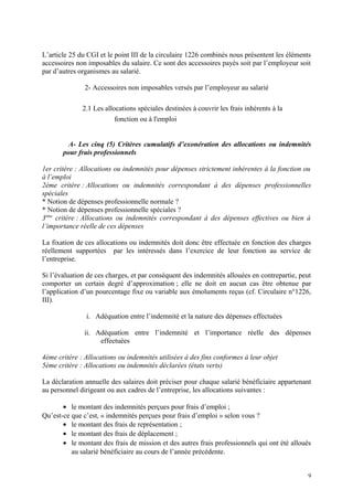 L’article 25 du CGI et le point III de la circulaire 1226 combinés nous présentent les éléments
accessoires non imposables du salaire. Ce sont des accessoires payés soit par l’employeur soit
par d’autres organismes au salarié.
2- Accessoires non imposables versés par l’employeur au salarié
2.1 Les allocations spéciales destinées à couvrir les frais inhérents à la
fonction ou à l'emploi
A- Les cinq (5) Critères cumulatifs d’exonération des allocations ou indemnités
pour frais professionnels
1er critère : Allocations ou indemnités pour dépenses strictement inhérentes à la fonction ou
à l’emploi
2ème critère : Allocations ou indemnités correspondant à des dépenses professionnelles
spéciales
* Notion de dépenses professionnelle normale ?
* Notion de dépenses professionnelle spéciales ?
3ème
critère : Allocations ou indemnités correspondant à des dépenses effectives ou bien à
l’importance réelle de ces dépenses
La fixation de ces allocations ou indemnités doit donc être effectuée en fonction des charges
réellement supportées par les intéressés dans l’exercice de leur fonction au service de
l’entreprise.
Si l’évaluation de ces charges, et par conséquent des indemnités allouées en contrepartie, peut
comporter un certain degré d’approximation ; elle ne doit en aucun cas être obtenue par
l’application d’un pourcentage fixe ou variable aux émoluments reçus (cf. Circulaire n°1226,
III).
i. Adéquation entre l’indemnité et la nature des dépenses effectuées
ii. Adéquation entre l’indemnité et l’importance réelle des dépenses
effectuées
4ème critère : Allocations ou indemnités utilisées à des fins conformes à leur objet
5ème critère : Allocations ou indemnités déclarées (états verts)
La déclaration annuelle des salaires doit préciser pour chaque salarié bénéficiaire appartenant
au personnel dirigeant ou aux cadres de l’entreprise, les allocations suivantes :
• le montant des indemnités perçues pour frais d’emploi ;
Qu’est-ce que c’est, « indemnités perçues pour frais d’emploi » selon vous ?
• le montant des frais de représentation ;
• le montant des frais de déplacement ;
• le montant des frais de mission et des autres frais professionnels qui ont été alloués
au salarié bénéficiaire au cours de l’année précédente.
9
 