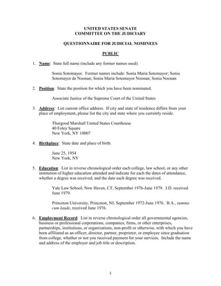 UNITED STATES SENATE
                        COMMITTEE ON THE JUDICIARY

                  QUESTIONNAIRE FOR JUDICIAL NOMINEES

                                        PUBLIC

1. Name: State full name (include any former names used).

           Sonia Sotomayor. Former names include: Sonia Maria Sotomayor; Sonia
           Sotomayor de Noonan; Sonia Maria Sotomayor Noonan; Sonia Noonan

2. Position: State the position for which you have been nominated.

           Associate Justice of the Supreme Court of the United States

3. Address: List current office address. If city and state of residence differs from your
   place of employment, please list the city and state where you currently reside.

           Thurgood Marshall United States Courthouse
           40 Foley Square
           New York, NY 10007

4. Birthplace: State date and place of birth.

           June 25, 1954
           New York, NY

5. Education: List in reverse chronological order each college, law school, or any other
   institution of higher education attended and indicate for each the dates of attendance,
   whether a degree was received, and the date each degree was received.

           Yale Law School, New Haven, CT, September 1976-June 1979. J.D. received
           June 1979.

           Princeton University, Princeton, NJ, September 1972-June 1976. B.A., summa
           cum laude, received June 1976.

6. Employment Record: List in reverse chronological order all governmental agencies,
   business or professional corporations, companies, firms, or other enterprises,
   partnerships, institutions, or organizations, non-profit or otherwise, with which you have
   been affiliated as an officer, director, partner, proprietor, or employee since graduation
   from college, whether or not you received payment for your services. Include the name
   and address of the employer and job title or description.




                                            1
 