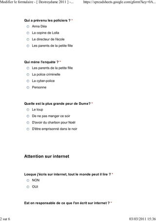 Modifier le formulaire - [ Destroydume 2011 ] -...     https://spreadsheets.google.com/gform?key=0A...



                Qui a prévenu les policiers ? *
                     Anna Déa
                     La copine de Lolla
                     Le directeur de l'école
                     Les parents de la petite fille



                Qui mène l'enquète ? *
                     Les parents de la petite fille
                     La police criminelle
                     La cyber-police
                     Personne



                Quelle est la plus grande peur de Dume? *
                     Le loup
                     De ne pas manger ce soir
                     D'avoir du charbon pour Noël
                     D'être emprisonné dans le noir




                Attention sur internet



                Losque j'écris sur internet, tout le monde peut il lire ? *
                     NON
                     OUI



                Est on responsable de ce que l'on écrit sur internet ? *



2 sur 6                                                                             03/03/2011 15:36
 