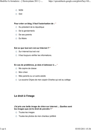 Modifier le formulaire - [ Destroydume 2011 ] -...         https://spreadsheets.google.com/gform?key=0A...



                     NON
                     OUI



                Pour créer un blog, il faut l'autorisation de : *
                     Du président de la république
                     De la gendarmerie
                     De ses parents
                     Du Maire



                Est ce que tout est vrai sur Internet ? *
                     Sur internet tout est vrai
                     Il faut toujours vérifier les informations.



                En cas de problèmes, je dois m'adresser à ... *
                     Ma copine de classe
                     Mon chien
                     Mes parents ou un autre adulte
                     La cousine Chjara de mon copain Charles qui est au collège




                Le droit à l'image



                J'ai pris une belle image de chien sur internet ... Quelles sont
                les images que j'ai le droit de prendre ? *
                     Toutes les images
                     Toutes les photos de mon chanteur préféré




3 sur 6                                                                                 03/03/2011 15:36
 