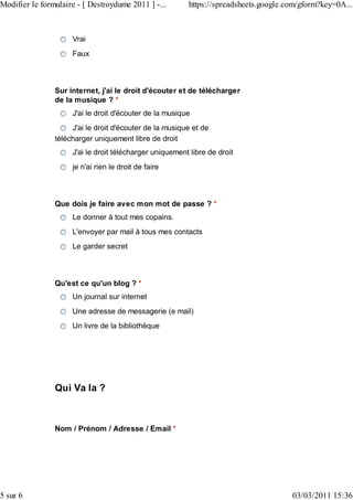 Modifier le formulaire - [ Destroydume 2011 ] -...       https://spreadsheets.google.com/gform?key=0A...



                     Vrai
                     Faux



                Sur internet, j'ai le droit d'écouter et de télécharger
                de la musique ? *
                     J'ai le droit d'écouter de la musique
                     J'ai le droit d'écouter de la musique et de
                télécharger uniquement libre de droit
                     J'ai le droit télécharger uniquement libre de droit
                     je n'ai rien le droit de faire



                Que dois je faire avec mon mot de passe ? *
                     Le donner à tout mes copains.
                     L'envoyer par mail à tous mes contacts
                     Le garder secret



                Qu'est ce qu'un blog ? *
                     Un journal sur internet
                     Une adresse de messagerie (e mail)
                     Un livre de la bibliothèque




                Qui Va la ?



                Nom / Prénom / Adresse / Email *




5 sur 6                                                                               03/03/2011 15:36
 