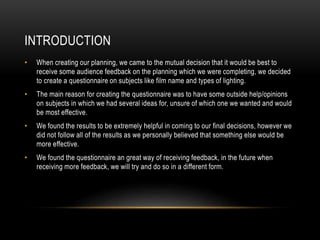 INTRODUCTION 
• When creating our planning, we came to the mutual decision that it would be best to 
receive some audience feedback on the planning which we were completing, we decided 
to create a questionnaire on subjects like film name and types of lighting. 
• The main reason for creating the questionnaire was to have some outside help/opinions 
on subjects in which we had several ideas for, unsure of which one we wanted and would 
be most effective. 
• We found the results to be extremely helpful in coming to our final decisions, however we 
did not follow all of the results as we personally believed that something else would be 
more effective. 
• We found the questionnaire an great way of receiving feedback, in the future when 
receiving more feedback, we will try and do so in a different form. 
 