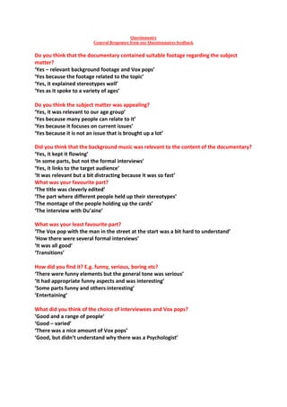 Questionnaire
                          General Responses from our Questionnaires feedback


Do you think that the documentary contained suitable footage regarding the subject
matter?
‘Yes – relevant background footage and Vox pops’
‘Yes because the footage related to the topic’
‘Yes, it explained stereotypes well’
‘Yes as it spoke to a variety of ages’

Do you think the subject matter was appealing?
‘Yes, it was relevant to our age group’
‘Yes because many people can relate to it’
‘Yes because it focuses on current issues’
‘Yes because it is not an issue that is brought up a lot’

Did you think that the background music was relevant to the content of the documentary?
‘Yes, it kept it flowing’
‘In some parts, but not the formal interviews’
‘Yes, it links to the target audience’
‘It was relevant but a bit distracting because it was so fast’
What was your favourite part?
‘The title was cleverly edited’
‘The part where different people held up their stereotypes’
‘The montage of the people holding up the cards’
‘The interview with Du’aine’

What was your least favourite part?
‘The Vox pop with the man in the street at the start was a bit hard to understand’
‘How there were several formal interviews’
‘It was all good’
‘Transitions’

How did you find it? E.g. funny, serious, boring etc?
‘There were funny elements but the general tone was serious’
‘It had appropriate funny aspects and was interesting’
‘Some parts funny and others interesting’
‘Entertaining’

What did you think of the choice of interviewees and Vox pops?
‘Good and a range of people’
‘Good – varied’
‘There was a nice amount of Vox pops’
‘Good, but didn’t understand why there was a Psychologist’
 