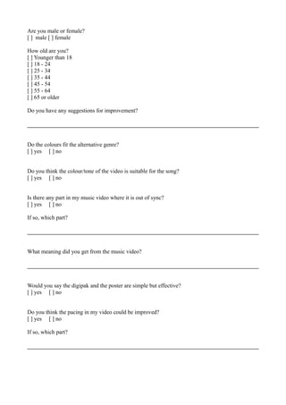 Are you male or female?
[ ] male [ ] female
How old are you?
[ ] Younger than 18
[ ] 18 - 24
[ ] 25 - 34
[ ] 35 - 44
[ ] 45 - 54
[ ] 55 - 64
[ ] 65 or older
Do you have any suggestions for improvement?
Do the colours fit the alternative genre?
[ ] yes [ ] no
Do you think the colour/tone of the video is suitable for the song?
[ ] yes [ ] no
Is there any part in my music video where it is out of sync?
[ ] yes [ ] no
If so, which part?
What meaning did you get from the music video?
Would you say the digipak and the poster are simple but effective?
[ ] yes [ ] no
Do you think the pacing in my video could be improved?
[ ] yes [ ] no
If so, which part?
 