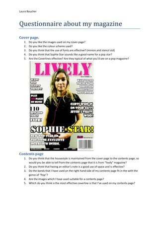 Laura Boucher



Questionnaire about my magazine
Cover page.
   1.   Do you like the images used on my cover page?
   2.   Do you like the colour scheme used?
   3.   Do you think that the use of fonts are effective? (minion and stencil std)
   4.   Do you think that Sophie Star sounds like a good name for a pop star?
   5.   Are the Coverlines effective? Are they typical of what you’d see on a pop magazine?




Contents page
   1. Do you think that the housestyle is maintained from the cover page to the contents page, so
      would you be able to tell from the contents page that it is from “lively” magazine?
   2. Do you think that having an editor’s note is a good use of space and is effective?
   3. Do the bands that I have used on the right hand side of my contents page fit in the with the
      genre of “Pop”?
   4. Are the images which I have used suitable for a contents page?
   5. Which do you think is the most effective coverline is that I’ve used on my contents page?
 