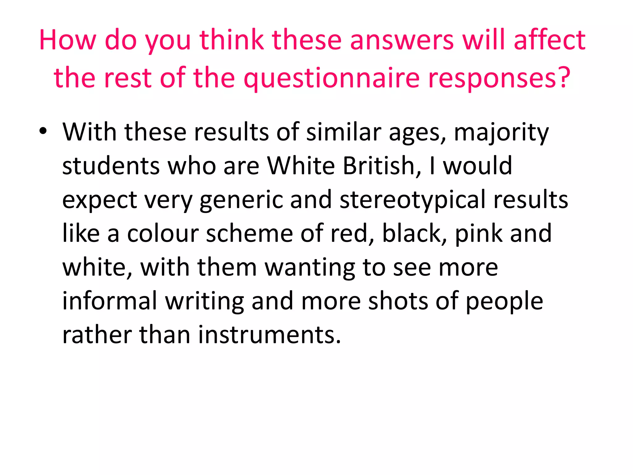 How do you think these answers will affect
the rest of the questionnaire responses?
• With these results of similar ages, majority
students who are White British, I would
expect very generic and stereotypical results
like a colour scheme of red, black, pink and
white, with them wanting to see more
informal writing and more shots of people
rather than instruments.
 