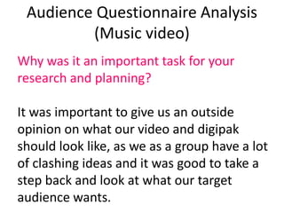 Audience Questionnaire Analysis
(Music video)
Why was it an important task for your
research and planning?
It was important to give us an outside
opinion on what our video and digipak
should look like, as we as a group have a lot
of clashing ideas and it was good to take a
step back and look at what our target
audience wants.
 