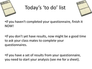 Today’s ‘to do’ list

•If you haven't completed your questionnaire, finish it
NOW!

•If you don’t yet have results, now might be a good time
to ask your class mates to complete your
questionnaires.

•If you have a set of results from your questionnaire,
you need to start your analysis (see me for a sheet).
 
