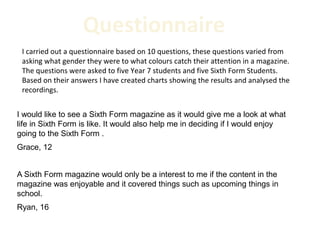 Questionnaire
 I carried out a questionnaire based on 10 questions, these questions varied from
 asking what gender they were to what colours catch their attention in a magazine.
 The questions were asked to five Year 7 students and five Sixth Form Students.
 Based on their answers I have created charts showing the results and analysed the
 recordings.


I would like to see a Sixth Form magazine as it would give me a look at what
life in Sixth Form is like. It would also help me in deciding if I would enjoy
going to the Sixth Form .
Grace, 12


A Sixth Form magazine would only be a interest to me if the content in the
magazine was enjoyable and it covered things such as upcoming things in
school.
Ryan, 16
 