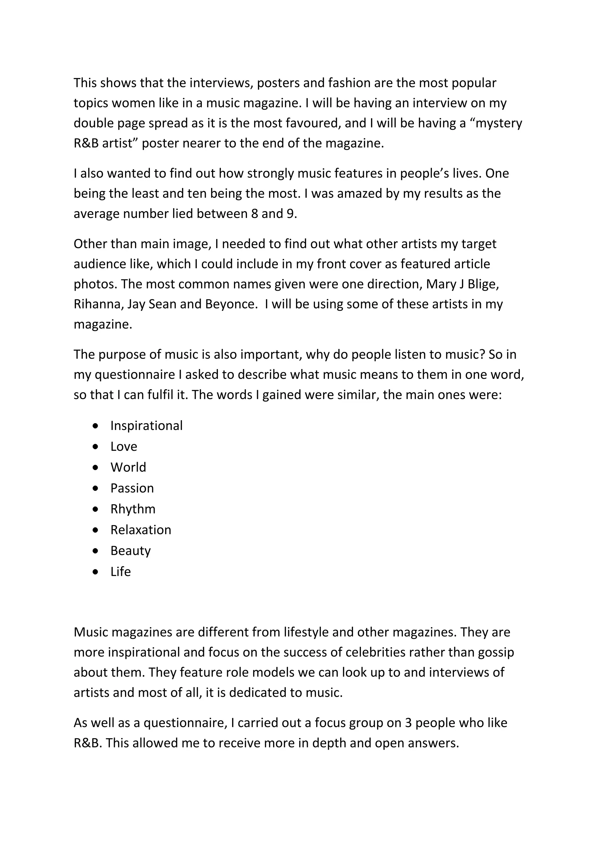 This shows that the interviews, posters and fashion are the most popular
topics women like in a music magazine. I will be having an interview on my
double page spread as it is the most favoured, and I will be having a “mystery
R&B artist” poster nearer to the end of the magazine.

I also wanted to find out how strongly music features in people’s lives. One
being the least and ten being the most. I was amazed by my results as the
average number lied between 8 and 9.

Other than main image, I needed to find out what other artists my target
audience like, which I could include in my front cover as featured article
photos. The most common names given were one direction, Mary J Blige,
Rihanna, Jay Sean and Beyonce. I will be using some of these artists in my
magazine.

The purpose of music is also important, why do people listen to music? So in
my questionnaire I asked to describe what music means to them in one word,
so that I can fulfil it. The words I gained were similar, the main ones were:

      Inspirational
      Love
      World
      Passion
      Rhythm
      Relaxation
      Beauty
      Life



Music magazines are different from lifestyle and other magazines. They are
more inspirational and focus on the success of celebrities rather than gossip
about them. They feature role models we can look up to and interviews of
artists and most of all, it is dedicated to music.

As well as a questionnaire, I carried out a focus group on 3 people who like
R&B. This allowed me to receive more in depth and open answers.
 