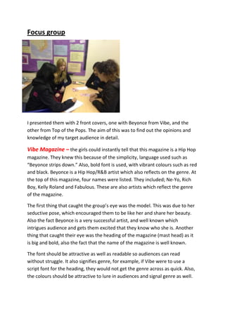Focus group




I presented them with 2 front covers, one with Beyonce from Vibe, and the
other from Top of the Pops. The aim of this was to find out the opinions and
knowledge of my target audience in detail.

Vibe Magazine – the girls could instantly tell that this magazine is a Hip Hop
magazine. They knew this because of the simplicity, language used such as
“Beyonce strips down.” Also, bold font is used, with vibrant colours such as red
and black. Beyonce is a Hip Hop/R&B artist which also reflects on the genre. At
the top of this magazine, four names were listed. They included; Ne-Yo, Rich
Boy, Kelly Roland and Fabulous. These are also artists which reflect the genre
of the magazine.

The first thing that caught the group’s eye was the model. This was due to her
seductive pose, which encouraged them to be like her and share her beauty.
Also the fact Beyonce is a very successful artist, and well known which
intrigues audience and gets them excited that they know who she is. Another
thing that caught their eye was the heading of the magazine (mast head) as it
is big and bold, also the fact that the name of the magazine is well known.

The font should be attractive as well as readable so audiences can read
without struggle. It also signifies genre, for example, if Vibe were to use a
script font for the heading, they would not get the genre across as quick. Also,
the colours should be attractive to lure in audiences and signal genre as well.
 