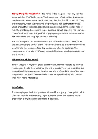 top of the pops magazine – the name of the magazine instantly signifies
genre as it has ‘Pop’ in the name. The images also reflect on it as it uses men
that belong to a Pop genre, in this case one direction, Zac Efron and JLS. They
are handsome, clean cut men who are posing in a non confrontation way
which shows that they do not belong to an aggressive genre such as rock or
rap. The words used determine target audience as well as genre. For example,
“OMG” and “Lush Lads Stripped” all imply a younger audience as adults would
not understand this language (mode of address).

The first thing that catches their eyes is the handsome band at the front and
the pink and purple colours used. The colours should be attractive otherwise it
would make this magazine lose its purpose as well as its audience. The
magazine uses a variety of different, eye catching fonts which are easy to read
and stand out.

Vibe or top of the pops?
Two of the girls in my focus group said they would more likely to by the Vibe
magazine as it suits the music they like and interests them more, as it is more
inspirational. However, one of the girls said she preferred the top of the pops
magazine as she found the men in the cover very good looking and the sell-
lines were more interesting.
.

Conclution
From carrying out both the questionnaire and focus group I have gained a lot
of useful information about my target audience which will help me in the
production of my magazine and make it a success.
 