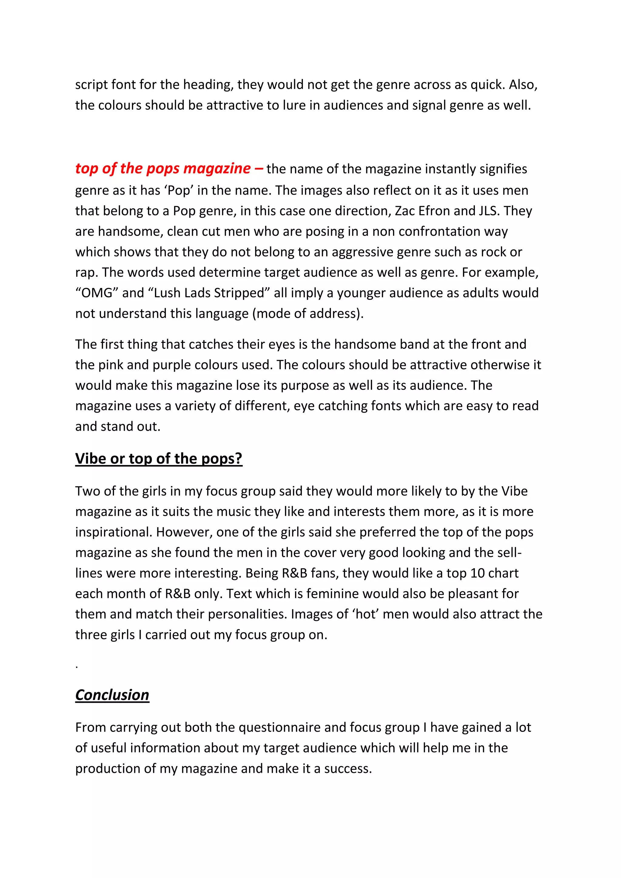 script font for the heading, they would not get the genre across as quick. Also,
the colours should be attractive to lure in audiences and signal genre as well.



top of the pops magazine – the name of the magazine instantly signifies
genre as it has ‘Pop’ in the name. The images also reflect on it as it uses men
that belong to a Pop genre, in this case one direction, Zac Efron and JLS. They
are handsome, clean cut men who are posing in a non confrontation way
which shows that they do not belong to an aggressive genre such as rock or
rap. The words used determine target audience as well as genre. For example,
“OMG” and “Lush Lads Stripped” all imply a younger audience as adults would
not understand this language (mode of address).

The first thing that catches their eyes is the handsome band at the front and
the pink and purple colours used. The colours should be attractive otherwise it
would make this magazine lose its purpose as well as its audience. The
magazine uses a variety of different, eye catching fonts which are easy to read
and stand out.

Vibe or top of the pops?
Two of the girls in my focus group said they would more likely to by the Vibe
magazine as it suits the music they like and interests them more, as it is more
inspirational. However, one of the girls said she preferred the top of the pops
magazine as she found the men in the cover very good looking and the sell-
lines were more interesting. Being R&B fans, they would like a top 10 chart
each month of R&B only. Text which is feminine would also be pleasant for
them and match their personalities. Images of ‘hot’ men would also attract the
three girls I carried out my focus group on.
.

Conclusion
From carrying out both the questionnaire and focus group I have gained a lot
of useful information about my target audience which will help me in the
production of my magazine and make it a success.
 