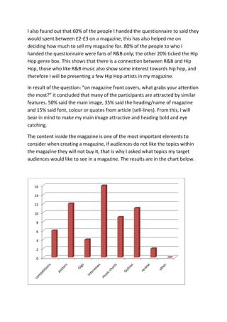 I also found out that 60% of the people I handed the questionnaire to said they
would spent between £2-£3 on a magazine, this has also helped me on
deciding how much to sell my magazine for. 80% of the people to who I
handed the questionnaire were fans of R&B only; the other 20% ticked the Hip
Hop genre box. This shows that there is a connection between R&B and Hip
Hop, those who like R&B music also show some interest towards hip hop, and
therefore I will be presenting a few Hip Hop artists in my magazine.

In result of the question: “on magazine front covers, what grabs your attention
the most?” it concluded that many of the participants are attracted by similar
features. 50% said the main image, 35% said the heading/name of magazine
and 15% said font, colour or quotes from article (sell-lines). From this, I will
bear in mind to make my main image attractive and heading bold and eye
catching.

The content inside the magazine is one of the most important elements to
consider when creating a magazine, if audiences do not like the topics within
the magazine they will not buy it, that is why I asked what topics my target
audiences would like to see in a magazine. The results are in the chart below.




   16

   14

   12

   10

    8

    6

    4

    2

    0
 