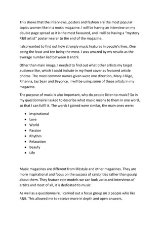 This shows that the interviews, posters and fashion are the most popular
topics women like in a music magazine. I will be having an interview on my
double page spread as it is the most favoured, and I will be having a “mystery
R&B artist” poster nearer to the end of the magazine.

I also wanted to find out how strongly music features in people’s lives. One
being the least and ten being the most. I was amazed by my results as the
average number lied between 8 and 9.

Other than main image, I needed to find out what other artists my target
audience like, which I could include in my front cover as featured article
photos. The most common names given were one direction, Mary J Blige,
Rihanna, Jay Sean and Beyonce. I will be using some of these artists in my
magazine.

The purpose of music is also important, why do people listen to music? So in
my questionnaire I asked to describe what music means to them in one word,
so that I can fulfil it. The words I gained were similar, the main ones were:

      Inspirational
      Love
      World
      Passion
      Rhythm
      Relaxation
      Beauty
      Life



Music magazines are different from lifestyle and other magazines. They are
more inspirational and focus on the success of celebrities rather than gossip
about them. They feature role models we can look up to and interviews of
artists and most of all, it is dedicated to music.

As well as a questionnaire, I carried out a focus group on 3 people who like
R&B. This allowed me to receive more in depth and open answers.
 