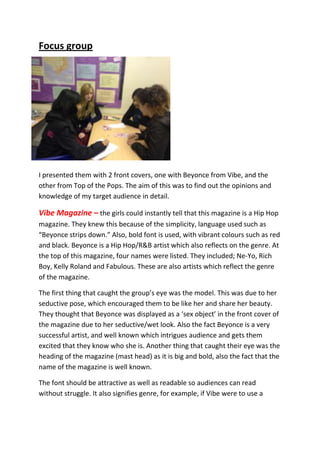 Focus group




I presented them with 2 front covers, one with Beyonce from Vibe, and the
other from Top of the Pops. The aim of this was to find out the opinions and
knowledge of my target audience in detail.

Vibe Magazine – the girls could instantly tell that this magazine is a Hip Hop
magazine. They knew this because of the simplicity, language used such as
“Beyonce strips down.” Also, bold font is used, with vibrant colours such as red
and black. Beyonce is a Hip Hop/R&B artist which also reflects on the genre. At
the top of this magazine, four names were listed. They included; Ne-Yo, Rich
Boy, Kelly Roland and Fabulous. These are also artists which reflect the genre
of the magazine.

The first thing that caught the group’s eye was the model. This was due to her
seductive pose, which encouraged them to be like her and share her beauty.
They thought that Beyonce was displayed as a ‘sex object’ in the front cover of
the magazine due to her seductive/wet look. Also the fact Beyonce is a very
successful artist, and well known which intrigues audience and gets them
excited that they know who she is. Another thing that caught their eye was the
heading of the magazine (mast head) as it is big and bold, also the fact that the
name of the magazine is well known.

The font should be attractive as well as readable so audiences can read
without struggle. It also signifies genre, for example, if Vibe were to use a
 