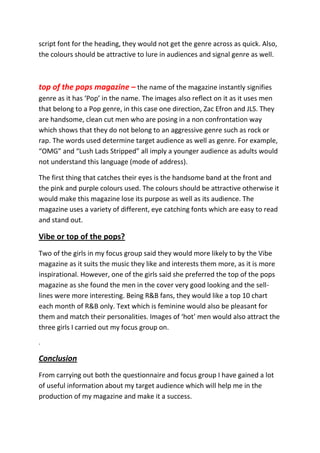 script font for the heading, they would not get the genre across as quick. Also,
the colours should be attractive to lure in audiences and signal genre as well.



top of the pops magazine – the name of the magazine instantly signifies
genre as it has ‘Pop’ in the name. The images also reflect on it as it uses men
that belong to a Pop genre, in this case one direction, Zac Efron and JLS. They
are handsome, clean cut men who are posing in a non confrontation way
which shows that they do not belong to an aggressive genre such as rock or
rap. The words used determine target audience as well as genre. For example,
“OMG” and “Lush Lads Stripped” all imply a younger audience as adults would
not understand this language (mode of address).

The first thing that catches their eyes is the handsome band at the front and
the pink and purple colours used. The colours should be attractive otherwise it
would make this magazine lose its purpose as well as its audience. The
magazine uses a variety of different, eye catching fonts which are easy to read
and stand out.

Vibe or top of the pops?
Two of the girls in my focus group said they would more likely to by the Vibe
magazine as it suits the music they like and interests them more, as it is more
inspirational. However, one of the girls said she preferred the top of the pops
magazine as she found the men in the cover very good looking and the sell-
lines were more interesting. Being R&B fans, they would like a top 10 chart
each month of R&B only. Text which is feminine would also be pleasant for
them and match their personalities. Images of ‘hot’ men would also attract the
three girls I carried out my focus group on.
.

Conclusion
From carrying out both the questionnaire and focus group I have gained a lot
of useful information about my target audience which will help me in the
production of my magazine and make it a success.
 