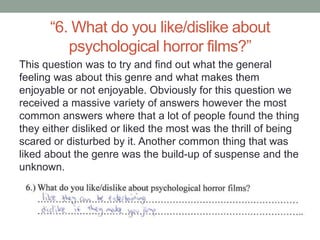 “6. What do you like/dislike about
         psychological horror films?”
This question was to try and find out what the general
feeling was about this genre and what makes them
enjoyable or not enjoyable. Obviously for this question we
received a massive variety of answers however the most
common answers where that a lot of people found the thing
they either disliked or liked the most was the thrill of being
scared or disturbed by it. Another common thing that was
liked about the genre was the build-up of suspense and the
unknown.
 