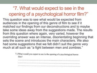 “7. What would expect to see in the
    opening of a psychological horror film?”
This question was to see what would be expected from
audiences in the opening of this genre of film to see if it
matched our findings from our deconstructions and to maybe
take some ideas away from the suggestions made. The results
from this question where again, very varied, however the
overriding answer was an intense, disorientating beginning that
sets the scene and introduces the main characters. We also
had some suggestions that we felt didn’t suit the genre very
much at all such as “a fight between men and zombies.”
 