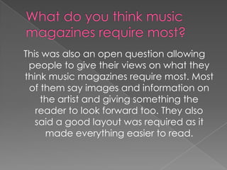 This was also an open question allowing
 people to give their views on what they
think music magazines require most. Most
 of them say images and information on
    the artist and giving something the
   reader to look forward too. They also
   said a good layout was required as it
     made everything easier to read.
 