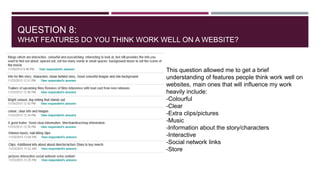 QUESTION 8:
WHAT FEATURES DO YOU THINK WORK WELL ON A WEBSITE?

This question allowed me to get a brief
understanding of features people think work well on
websites, main ones that will influence my work
heavily include:
-Colourful
-Clear
-Extra clips/pictures
-Music
-Information about the story/characters
-Interactive
-Social network links
-Store

 