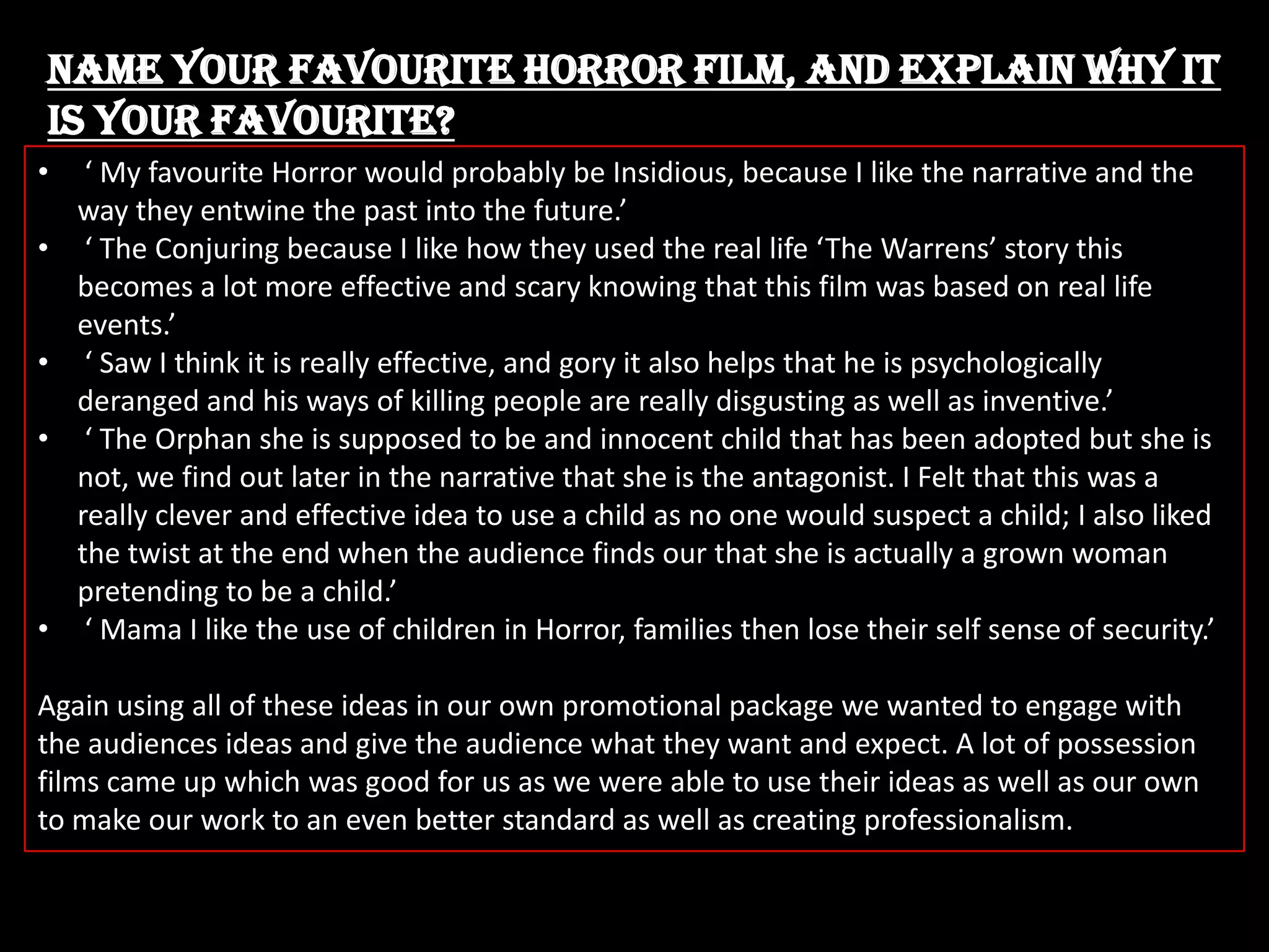 Name your favourite Horror film, and explain why it
is your favourite?
•
•

•
•

•

‘ My favourite Horror would probably be Insidious, because I like the narrative and the
way they entwine the past into the future.’
‘ The Conjuring because I like how they used the real life ‘The Warrens’ story this
becomes a lot more effective and scary knowing that this film was based on real life
events.’
‘ Saw I think it is really effective, and gory it also helps that he is psychologically
deranged and his ways of killing people are really disgusting as well as inventive.’
‘ The Orphan she is supposed to be and innocent child that has been adopted but she is
not, we find out later in the narrative that she is the antagonist. I Felt that this was a
really clever and effective idea to use a child as no one would suspect a child; I also liked
the twist at the end when the audience finds our that she is actually a grown woman
pretending to be a child.’
‘ Mama I like the use of children in Horror, families then lose their self sense of security.’

Again using all of these ideas in our own promotional package we wanted to engage with
the audiences ideas and give the audience what they want and expect. A lot of possession
films came up which was good for us as we were able to use their ideas as well as our own
to make our work to an even better standard as well as creating professionalism.

 