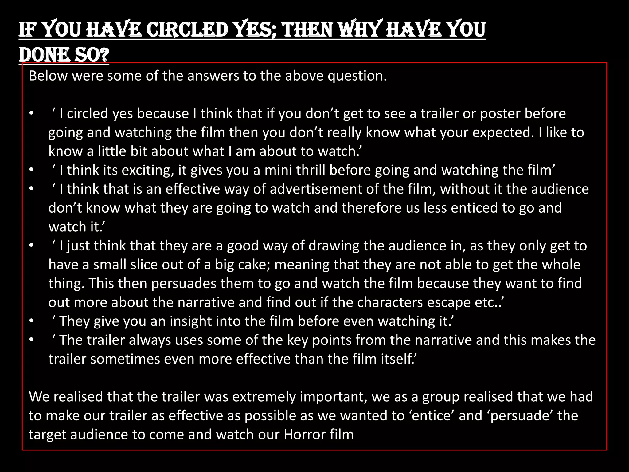 If you have circled yes; then why have you
done so?
Below were some of the answers to the above question.
•
•
•
•

•
•

‘ I circled yes because I think that if you don’t get to see a trailer or poster before
going and watching the film then you don’t really know what your expected. I like to
know a little bit about what I am about to watch.’
‘ I think its exciting, it gives you a mini thrill before going and watching the film’
‘ I think that is an effective way of advertisement of the film, without it the audience
don’t know what they are going to watch and therefore us less enticed to go and
watch it.’
‘ I just think that they are a good way of drawing the audience in, as they only get to
have a small slice out of a big cake; meaning that they are not able to get the whole
thing. This then persuades them to go and watch the film because they want to find
out more about the narrative and find out if the characters escape etc..’
‘ They give you an insight into the film before even watching it.’
‘ The trailer always uses some of the key points from the narrative and this makes the
trailer sometimes even more effective than the film itself.’

We realised that the trailer was extremely important, we as a group realised that we had
to make our trailer as effective as possible as we wanted to ‘entice’ and ‘persuade’ the
target audience to come and watch our Horror film

 