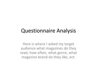 Questionnaire Analysis
Here is where I asked my target
audience what magazines do they
read, how often, what genre, what
magazine brand do they like, ect.
 