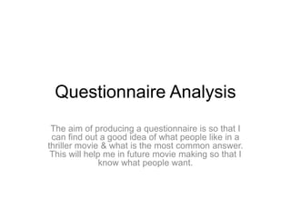Questionnaire Analysis 
The aim of producing a questionnaire is so that I 
can find out a good idea of what people like in a 
thriller movie & what is the most common answer. 
This will help me in future movie making so that I 
know what people want. 
 