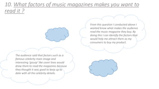 10. What factors of music magazines makes you want to 
read it ? 
From this question I conducted above I 
wanted know what makes the audience 
read the music magazine they buy. By 
doing this I can identify the factors that 
would help me attract them as my 
consumers to buy my product. 
The audience said that factors such as a 
famous celebrity main image and 
interesting ‘gossip’ like cover lines would 
draw them to read the magazines because 
they thought it was good to keep up to 
date with all the celebrity details. 
