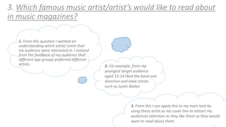 3. Which famous music artist/artist’s would like to read about 
in music magazines? 
1. From this question I wanted an 
understanding which artist/ artist that 
my audience were interested in. I noticed 
from the feedback of my audience that 
different age groups preferred different 
artists. 2. For example, from my 
youngest target audience 
aged 12-14 liked the band one 
direction and male artists 
such as Justin Bieber. 
3. From this I can apply this to my main task by 
using these artist as my cover line to attract my 
audiences attention as they like them so they would 
want to read about them. 
 