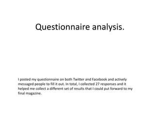 Questionnaire analysis. 
I posted my questionnaire on both Twitter and Facebook and actively 
messaged people to fill it out. In total, I collected 27 responses and it 
helped me collect a different set of results that I could put forward to my 
final magazine. 
 