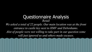 Questionnaire Analysis
Retail
We asked a total of 22 people. Our main location was at the front
entrance to castle key next to HMV and Debenhams.
Alot of people were not willing to take part in our question some
will just ignored us and others made excuses.
 