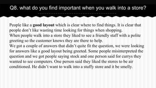 People like a good layout which is clear where to find things. It is clear that
people don’t like wasting time looking for things when shopping.
When people walk into a store they liked to see a friendly staff with a polite
greeting so the customer knows they are there to help.
We got a couple of answers that didn’t quite fit the question, we were looking
for answers like a good layout being greeted. Some people misinterpreted the
question and we got people saying stock and one person said for currys they
wanted to see computers. One person said they liked the stores to be air
conditioned. He didn’t want to walk into a stuffy store and it be smelly.
Q8. what do you find important when you walk into a store?
 