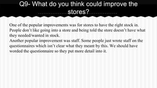 One of the popular improvements was for stores to have the right stock in.
People don’t like going into a store and being told the store doesn’t have what
they needed/wanted in stock.
Another popular improvement was staff. Some people just wrote staff on the
questionnaires which isn’t clear what they meant by this. We should have
worded the questionnaire so they put more detail into it.
Q9- What do you think could improve the
stores?
 
