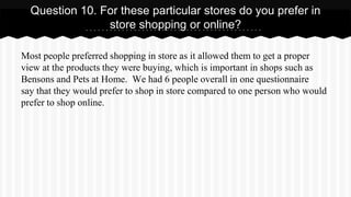 Most people preferred shopping in store as it allowed them to get a proper
view at the products they were buying, which is important in shops such as
Bensons and Pets at Home. We had 6 people overall in one questionnaire
say that they would prefer to shop in store compared to one person who would
prefer to shop online.
Question 10. For these particular stores do you prefer in
store shopping or online?
 