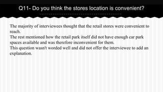 The majority of interviewees thought that the retail stores were convenient to
reach.
The rest mentioned how the retail park itself did not have enough car park
spaces available and was therefore inconvenient for them.
This question wasn't worded well and did not offer the interviewee to add an
explanation.
Q11- Do you think the stores location is convenient?
 